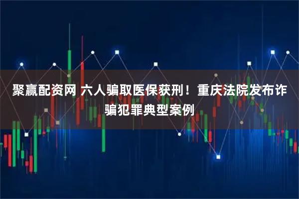 聚赢配资网 六人骗取医保获刑!重庆法院发布诈骗犯罪典型案例