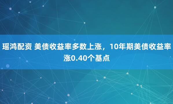 瑶鸿配资 美债收益率多数上涨，10年期美债收益率涨0.40个基点
