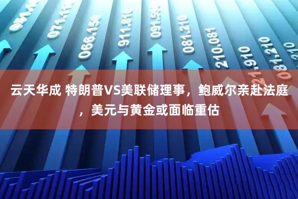 云天华成 特朗普VS美联储理事，鲍威尔亲赴法庭，美元与黄金或面临重估