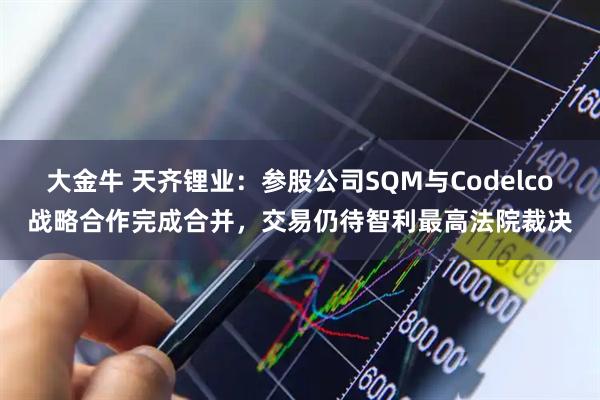 大金牛 天齐锂业：参股公司SQM与Codelco战略合作完成合并，交易仍待智利最高法院裁决