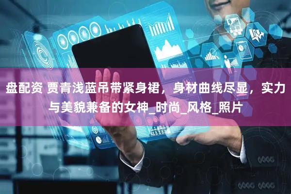 盘配资 贾青浅蓝吊带紧身裙，身材曲线尽显，实力与美貌兼备的女神_时尚_风格_照片