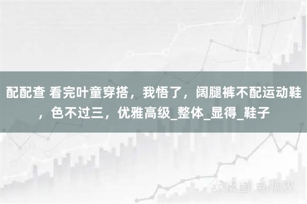 配配查 看完叶童穿搭，我悟了，阔腿裤不配运动鞋，色不过三，优雅高级_整体_显得_鞋子