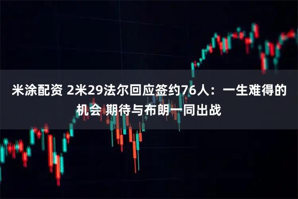 米涂配资 2米29法尔回应签约76人：一生难得的机会 期待与布朗一同出战